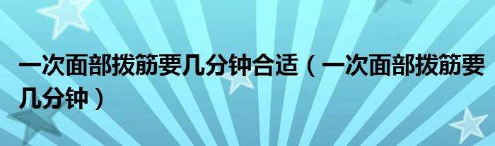 一次面部拨筋要几分钟合适（一次面部拨筋要几分钟）