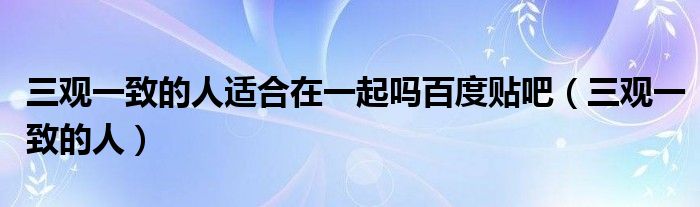 三观一致的人适合在一起吗百度贴吧（三观一致的人）