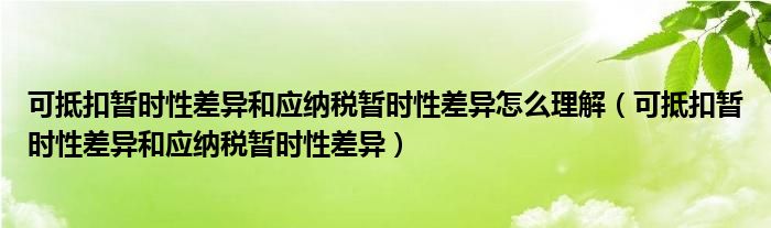 可抵扣暂时性差异和应纳税暂时性差异怎么理解（可抵扣暂时性差异和应纳税暂时性差异）