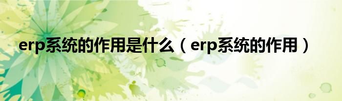 erp系统的作用是什么（erp系统的作用）