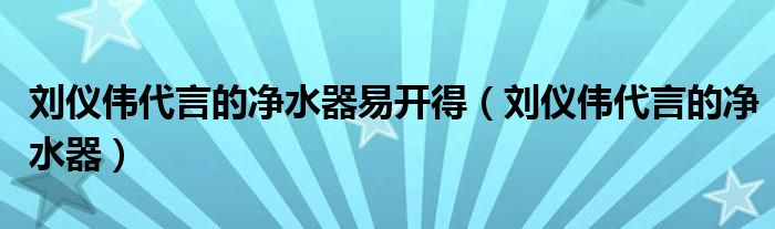 刘仪伟代言的净水器易开得（刘仪伟代言的净水器）