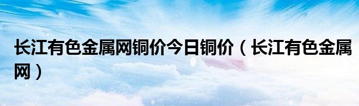 长江有色金属网铜价今日铜价（长江有色金属网）