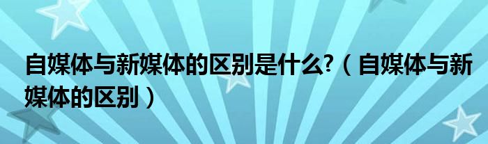 自媒体与新媒体的区别是什么?（自媒体与新媒体的区别）