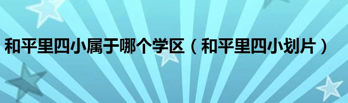 和平里四小属于哪个学区（和平里四小划片）