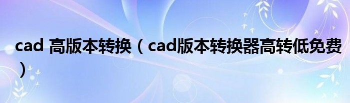 cad 高版本转换（cad版本转换器高转低免费）