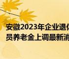 安徽2023年企业退休人员养老金上调最新消息（企业退休人员养老金上调最新消息）