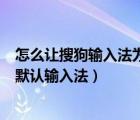 怎么让搜狗输入法为默认输入法（如何把搜狗输入法设置为默认输入法）