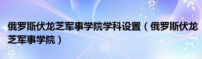 俄罗斯伏龙芝军事学院学科设置（俄罗斯伏龙芝军事学院）