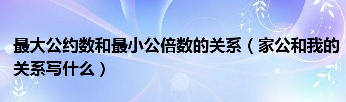 最大公约数和最小公倍数的关系（家公和我的关系写什么）