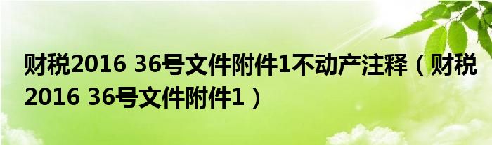 财税2016 36号文件附件1不动产注释（财税2016 36号文件附件1）