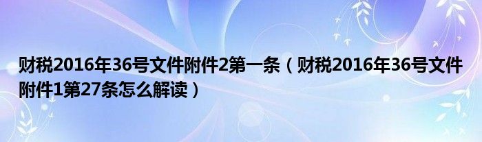 财税2016年36号文件附件2第一条（财税2016年36号文件附件1第27条怎么解读）