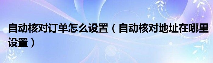 自动核对订单怎么设置（自动核对地址在哪里设置）