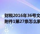 财税2016年36号文件附件2第一条（财税2016年36号文件附件1第27条怎么解读）