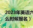 2023年英语六级什么时候报名（英语六级什么时候报名）