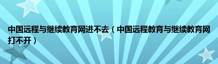 中国远程与继续教育网进不去（中国远程教育与继续教育网打不开）