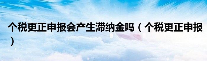 个税更正申报会产生滞纳金吗（个税更正申报）