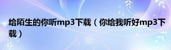 给陌生的你听mp3下载（你给我听好mp3下载）