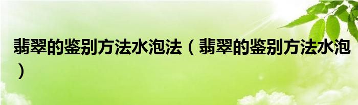 翡翠的鉴别方法水泡法（翡翠的鉴别方法水泡）