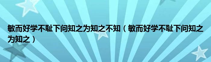 敏而好学不耻下问知之为知之不知（敏而好学不耻下问知之为知之）