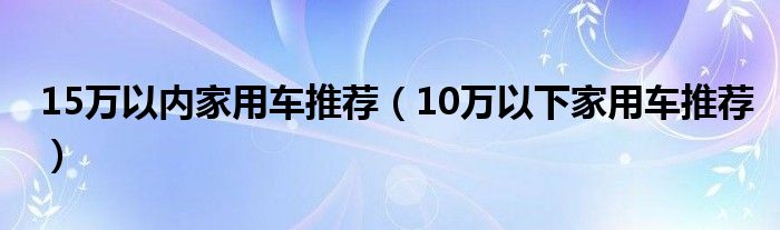 15万以内家用车推荐（10万以下家用车推荐）