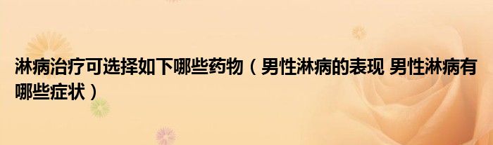 淋病治疗可选择如下哪些药物（男性淋病的表现 男性淋病有哪些症状）