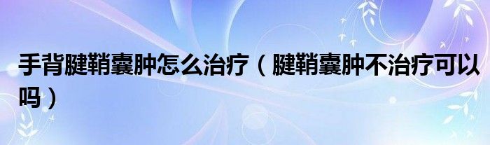 手背腱鞘囊肿怎么治疗（腱鞘囊肿不治疗可以吗）