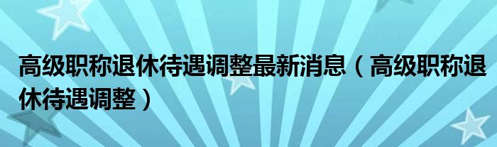 高级职称退休待遇调整最新消息（高级职称退休待遇调整）