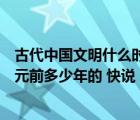 古代中国文明什么时候产生的（古代中国文明的产生时间公元前多少年的 快说）