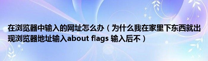 在浏览器中输入的网址怎么办（为什么我在家里下东西就出现浏览器地址输入about flags 输入后不）