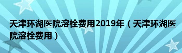 天津环湖医院溶栓费用2019年（天津环湖医院溶栓费用）