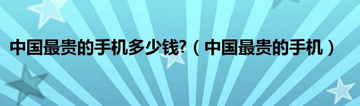 中国最贵的手机多少钱?（中国最贵的手机）