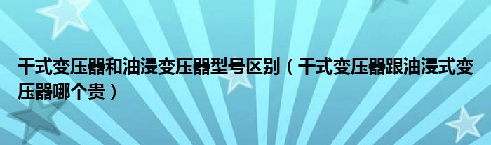 干式变压器和油浸变压器型号区别（干式变压器跟油浸式变压器哪个贵）