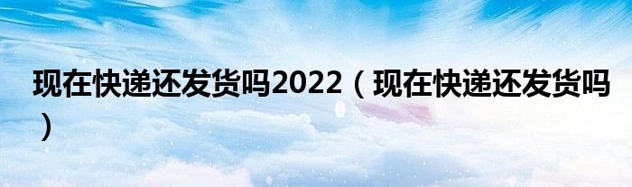 现在快递还发货吗2022（现在快递还发货吗）