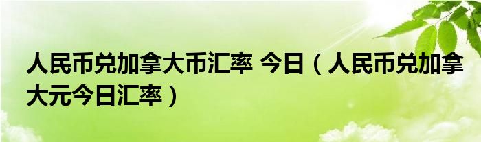 人民币兑加拿大币汇率 今日（人民币兑加拿大元今日汇率）