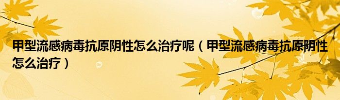 甲型流感病毒抗原阴性怎么治疗呢（甲型流感病毒抗原阴性怎么治疗）