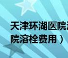 天津环湖医院溶栓费用2019年（天津环湖医院溶栓费用）