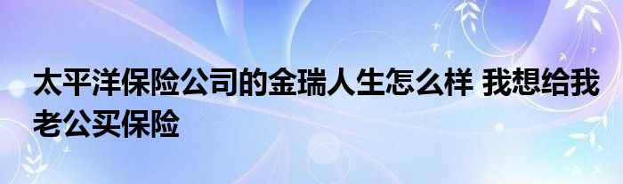 太平洋保险公司的金瑞人生怎么样 我想给我老公买保险