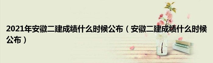 2021年安徽二建成绩什么时候公布（安徽二建成绩什么时候公布）