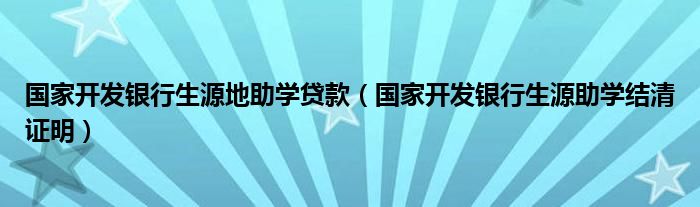 国家开发银行生源地助学贷款（国家开发银行生源助学结清证明）