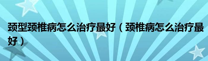 颈型颈椎病怎么治疗最好（颈椎病怎么治疗最好）