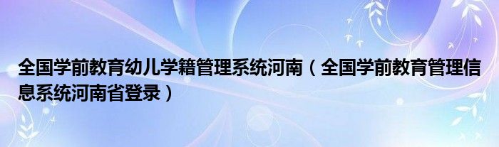 全国学前教育幼儿学籍管理系统河南（全国学前教育管理信息系统河南省登录）