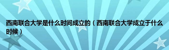 西南联合大学是什么时间成立的（西南联合大学成立于什么时候）