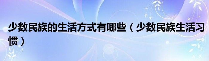 少数民族的生活方式有哪些（少数民族生活习惯）