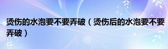 烫伤的水泡要不要弄破（烫伤后的水泡要不要弄破）