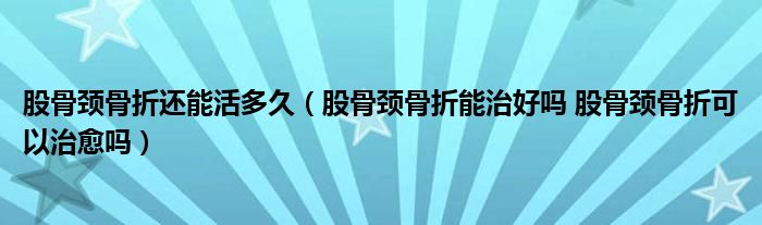 股骨颈骨折还能活多久（股骨颈骨折能治好吗 股骨颈骨折可以治愈吗）