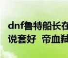 dnf鲁特船长在哪里（DNF鲁特船长做哪个传说套好  帝血弑天）