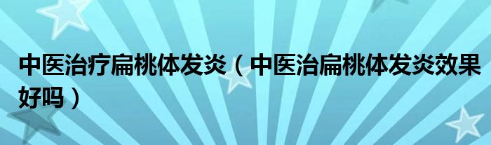 中医治疗扁桃体发炎（中医治扁桃体发炎效果好吗）