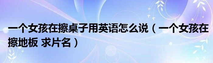 一个女孩在擦桌子用英语怎么说（一个女孩在擦地板 求片名）