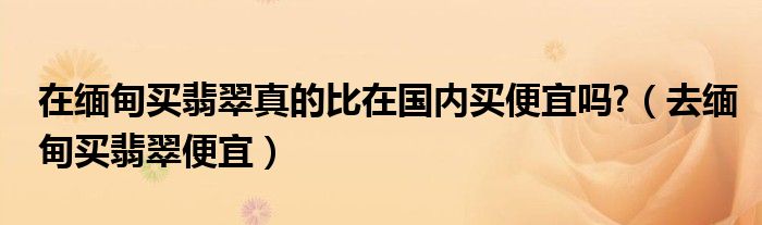 在缅甸买翡翠真的比在国内买便宜吗?（去缅甸买翡翠便宜）