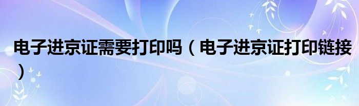 电子进京证需要打印吗（电子进京证打印链接）